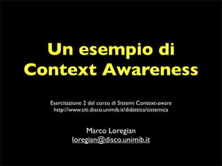 Un esempio di
Context Awareness
  Esercitazione 2 del corso di Sistemi Context-aware
   http://www.siti.disco.unimib.it/didattica/sistemica


               Marco Loregian
           loregian@disco.unimib.it
 