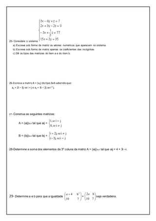 25- Considere o sistema 
a) Escreva sob forma de matriz os valores numéricos que aparecem no sistema. 
b) Escreva sob forma de matriz apenas os coeficientes das incógnitas. 
c) Dê os tipos das matrizes do item a e do item b. 
26-Escreva a matriz A = (aij) do tipo 3x4 sabendo que: 
aij = 2i – 3j se i = j e aij = 3i – 2j se i ¹ j. 
27- Construa as seguintes matrizes: 
A = (aij)3x3 tal que aij = 
se 
1, i j 
 
 
 
 
0, i  
j 
se 
B = (bij)3x3 tal que bij = 
  
i - 3j, se i j 
i 2j, se i j 
 
 
 
 
28-Determine a soma dos elementos da 3º coluna da matriz A = (aij)3x3 tal que aij = 4 + 3i –i. 
 
  
10 7 
29- Determine a e b para que a igualdade   
 
  
 
4 b3 a 
 
 
10 7 
=   
 
  
 
2a b 
seja verdadeira. 
 