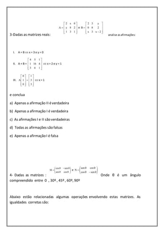 3-Dadas as matrizes reais: analise as afirmações: 
e conclua 
a) Apenas a afirmação II é verdadeira 
b) Apenas a afirmação I é verdadeira 
c) As afirmações I e II são verdadeiras 
d) Todas as afirmações são falsas 
e) Apenas a afirmação I é falsa 
4- Dadas as matrizes : Onde θ é um ângulo 
compreendido entre 0 , 30º , 45º , 60º, 90º 
Abaixo estão relacionadas algumas operações envolvendo estas matrizes. As 
igualdades corretas são: 
 