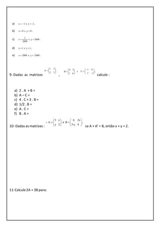 9- Dadas as matrizes , calcule : 
a) 2 . A + B = 
b) A – C = 
c) 4 . C + 3 . B = 
d) 1/2 . B = 
e) A . C = 
f) B . A = 
10- Dadas as matrizes : se A + At = B, então x + y = 2. 
11-Calcule 2A + 3B para: 
 