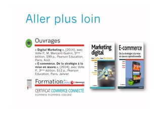 Ouvrages
« Digital Marketing », [2014], avec
Volle P., M. Mercanti-Guérin, 5éme
édition, 599 p., Pearson Education,
Paris, Août
« E-commerce. De la stratégie à la
mise en œuvre.», [2014], avec Volle
P., 3éme édition, 512 p., Pearson
Education, Paris, Janvier.
Aller plus loin
Formation
 