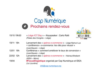 Prochains rendez-vous
15/10 19h30 « Liège ICT Day » – Keyspeaker : Carlo Ratti
(Palais des Congrès – Liège)
19/11 18h Lancement des « apéros e-commerce » - Liège-Namur-Lux
+ conférence « e-commerce: les clés pour réussir »
(LeanSquare – Liège)
12/01 18h Conférence « comment améliorer le taux de conversion »
(LeanSquare – Liège)
22/02 12h Lancement des « apéros e-commerce » - Hainaut-Brabant
(IDEA – Mons)
19/04 #FocusElogistique organisé par Cap Numérique et IDEA
(La Louvière)
info@cap-numerique.org
 