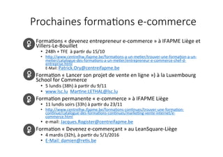 Prochaines  forma.ons  e-­‐commerce
•  Forma&ons	
  «	
  devenez	
  entrepreneur	
  e-­‐commerce	
  »	
  à	
  IFAPME	
  Liège	
  et	
  
Villers-­‐Le-­‐Bouillet	
  
•  248h	
  +	
  TFE	
  	
  à	
  par&r	
  du	
  15/10	
  
•  hLp://www.centrelhw.ifapme.be/forma&ons-­‐a-­‐un-­‐me&er/trouver-­‐une-­‐forma&on-­‐a-­‐un-­‐
me&er/catalogue-­‐des-­‐forma&ons-­‐a-­‐un-­‐me&er/entrepreneur-­‐e-­‐commerce-­‐chef-­‐d-­‐
entreprise.html	
  	
  	
  
E-­‐Mail:	
  Patrick.Ory@centreifapme.be	
  	
  
•  Forma&on	
  «	
  Lancer	
  son	
  projet	
  de	
  vente	
  en	
  ligne	
  »)	
  à	
  la	
  Luxembourg	
  
School	
  for	
  Commerce	
  
•  5	
  lundis	
  (38h)	
  à	
  par&r	
  du	
  9/11	
  
•  www.lsc.lu	
  	
  Mar&ne.LETHAL@lsc.lu	
  	
  
•  Forma&on	
  permanente	
  «	
  e-­‐commerce	
  »	
  à	
  IFAPME	
  Liège	
  
•  11	
  lundis	
  soirs	
  (33h)	
  à	
  par&r	
  du	
  23/11	
  
•  hLp://www.centrelhw.ifapme.be/forma&ons-­‐con&nues/trouver-­‐une-­‐forma&on-­‐
con&nue/catalogue-­‐des-­‐forma&ons-­‐con&nues/marke&ng-­‐vente-­‐internet/e-­‐
commerce.html	
  	
  	
  	
  	
  	
  
•  e-­‐mail:	
  Jacques.Rogister@centreifapme.be	
  	
  
•  Forma&on	
  «	
  Devenez	
  e-­‐commerçant	
  »	
  au	
  LeanSquare-­‐Liège	
  
•  4	
  mardis	
  (32h),	
  à	
  par&r	
  du	
  5/1/2016	
  
•  E-­‐Mail:	
  damien@re&s.be	
  	
  
 
