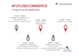 #FOCUSECOMMERCE
17:00 – 17:30
DRINK DE CLOTURE
15:30 – 16:00
PAUSE CAFÉ
SPEED-DEMO
16:00 – 17:00
COMMENT ACCROITRE
ET EVOLUER
VERS LE COMMERCE CONNECTE
ET PERSONNALISE ?
14:30 – 15:30
COMMENT AUGMENTER
LA RENTABILITE DE SON SITE
ET MIEUX GERER LES COUTS ?
13:30 – 14:30
COMMENT AUGMENTER LA
FREQUENTATION
ET LE TAUX DE CONVERTION ?
Programme de l’après-midi
Technifutur2015
#FOCUSECOMMERCE
 