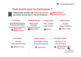 Table-ronde animée par Gilles Quoistiaux.
Journaliste économique à Trends-Tendances
Quel avenir pour l'e-Commerce ?
#FOCUSECOMMERCE
Henri Isaac
Université Paris-Dauphine
Renaissance Numérique
www.livre-ecommerce.fr
@hisaac25
@RNumerique
Philippe Brachotte
Resp. service
e-business
www.technifutur.be
@technifutur
Technifutur2015
Valérie Saretto
Directrice
www.ucmliege.be
@ucm_liege
Carine Moitier
Directrice
www.becommerce.be
@Becommerce
Nicolas Janssen
Expert PME au Cabinet
http://Borsus.fgov.be
@wborsus
Irène Roche Laguna
DG Connect – E.C
http://Europa.eu
@DigitalAgendaEU
@rochelag
Damien Jacob
HEPL - EPHEC
www.retis.be
@retis
@gilquoistiaux
@TrendsNumerik
 