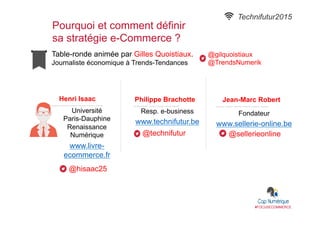 Table-ronde animée par Gilles Quoistiaux.
Journaliste économique à Trends-Tendances
Pourquoi et comment définir
sa stratégie e-Commerce ?
#FOCUSECOMMERCE
Henri Isaac
Université
Paris-Dauphine
Renaissance
Numérique
www.livre-
ecommerce.fr
@hisaac25
Philippe Brachotte
Resp. e-business
www.technifutur.be
@technifutur
Technifutur2015
Jean-Marc Robert
Fondateur
www.sellerie-online.be
@sellerieonline
@gilquoistiaux
@TrendsNumerik
 
