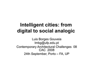 Intelligent cities: from
digital to social analogic
         Luis Borges Gouveia
           lmbg@ufp.edu.pt
Contemporary Architectural Challenges 08
              CAC 2008
    24th September, Porto – FA, UP
 