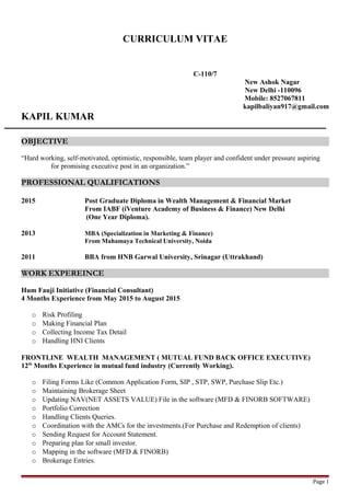 CURRICULUM VITAE
C-110/7
New Ashok Nagar
New Delhi -110096
Mobile: 8527067811
kapilbaliyan917@gmail.com
KAPIL KUMAR
OBJECTIVE
“Hard working, self-motivated, optimistic, responsible, team player and confident under pressure aspiring
for promising executive post in an organization.”
PROFESSIONAL QUALIFICATIONS
2015 Post Graduate Diploma in Wealth Management & Financial Market
From IABF (iVenture Academy of Business & Finance) New Delhi
(One Year Diploma).
2013 MBA (Specialization in Marketing & Finance)
From Mahamaya Technical University, Noida
2011 BBA from HNB Garwal University, Srinagar (Uttrakhand)
WORK EXPEREINCE
Hum Fauji Initiative (Financial Consultant)
4 Months Experience from May 2015 to August 2015
o Risk Profiling
o Making Financial Plan
o Collecting Income Tax Detail
o Handling HNI Clients
FRONTLINE WEALTH MANAGEMENT ( MUTUAL FUND BACK OFFICE EXECUTIVE)
12th
Months Experience in mutual fund industry (Currently Working).
o Filing Forms Like (Common Application Form, SIP , STP, SWP, Purchase Slip Etc.)
o Maintaining Brokerage Sheet
o Updating NAV(NET ASSETS VALUE) File in the software (MFD & FINORB SOFTWARE)
o Portfolio Correction
o Handling Clients Queries.
o Coordination with the AMCs for the investments.(For Purchase and Redemption of clients)
o Sending Request for Account Statement.
o Preparing plan for small investor.
o Mapping in the software (MFD & FINORB)
o Brokerage Entries.
Page 1
 