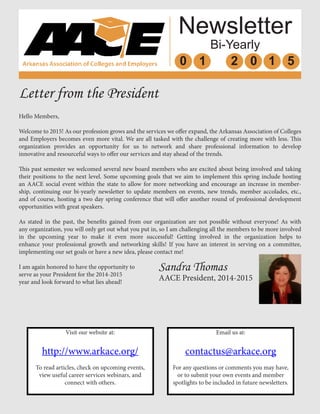 Newsletter
Bi-Yearly
0 1 2 0 1 5
Letter from the President
Hello Members,
Welcome to 2015! As our profession grows and the services we offer expand, the Arkansas Association of Colleges
and Employers becomes even more vital. We are all tasked with the challenge of creating more with less. This
organization provides an opportunity for us to network and share professional information to develop
innovative and resourceful ways to offer our services and stay ahead of the trends.
This past semester we welcomed several new board members who are excited about being involved and taking
their positions to the next level. Some upcoming goals that we aim to implement this spring include hosting
an AACE social event within the state to allow for more networking and encourage an increase in member-
ship, continuing our bi-yearly newsletter to update members on events, new trends, member accolades, etc.,
and of course, hosting a two day spring conference that will offer another round of professional development
opportunities with great speakers.
As stated in the past, the benefits gained from our organization are not possible without everyone! As with
any organization, you will only get out what you put in, so I am challenging all the members to be more involved
in the upcoming year to make it even more successful! Getting involved in the organization helps to
enhance your professional growth and networking skills! If you have an interest in serving on a committee,
implementing our set goals or have a new idea, please contact me!
I am again honored to have the opportunity to
serve as your President for the 2014-2015
year and look forward to what lies ahead!
Sandra Thomas
AACE President, 2014-2015
Visit our website at:
http://www.arkace.org/
To read articles, check on upcoming events,
view useful career services webinars, and
connect with others.
Email us at:
contactus@arkace.org
For any questions or comments you may have,
or to submit your own events and member
spotlights to be included in future newsletters.
 