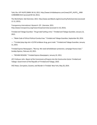 Taitt, Ria. UFF HUFFS $46M. 04 14, 2011. http://www.trinidadexpress.com/news/UFF_HUFFS__46M-
119820084.html (accessed 04 18, 2011).
The World Bank. Hati Overview. 2015. http://www.worldbank.org/en/country/haiti/overview (accessed
11 12, 2015).
Transparency International. Research- CPI - Overview. 2015.
http://www.transparency.org/research/cpi/overview (accessed 11 10, 2015).
Trinidad and Tobago Guardian. "Drug trade fuelling crime." Trinidad and Tobago Guardian, January 13,
2015.
—. "Make Code of Ethical Political Conduct law." Trinidad and Tobago Guardian, September 06, 2014.
—. "Trinidad plays big role in $17B Caribbean drug, guns trade." Trinidad and Tobago Guardian, January
11, 2015.
Trinidad Express Newspapers. "Murray: We need whistleblower protection, campaign finance laws."
Sunday Express, February 10, 2015.
—. "RESHMI RESIGNS." Trinidad Express Newspapers, January 22, 2011.
Uff, Professor John. Report of the Commission of Enquiry into the Construction Sector Trinidad and
Tobago. Government of the Republic of Trinidad and Tobago, 2010.
VICE News. Corruption, Cocaine, and Murder in Trinidad. New York, May 20, 2014.
 