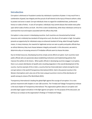 Introduction
Corruption is dishonest or fraudulent conduct by individuals in positions of power. It may result from a
combination of greed, low integrity and the pursuit of self interest to the injury of those to whom a duty
to protect and serve is owed. Corrupt individuals show no regard for established laws, professional
honour or codes of ethics. In acts of corruption, individuals may commit abuses that violate every pillar
upon which codes of ethics are built. All of this is done clandestinely, while these individuals continue to
command the trust and respect associated with the offices they hold.
Corruption is a key concern in developing countries. Such countries are characterized by limited
resources and a relatively low standard of living and as such, the allure of corruption is high. Corruption
presents an opportunity for individuals enjoy an enhanced standard of living, albeit through ill-gotten
means. In many instances, the rewards for legitimate service are seen as paltry and public officials face
an ethical dilemma; they must choose between integrity and wealth. In this discussion, we seek to
determine why an increasing amount of Trinidadian officials seem to choose the latter.
Due to limited resources, Developing Countries simply cannot afford corruption. Such countries need
public officials who are passionate about establishing institutions and implementing policies that
improve the welfare of all citizens. When public officials in developing countries engage in corruption,
there is an uneven distribution of wealth and a resulting stagnation in the overall development of the
country. A prime example of this is Haiti, a country that has historically been ranked among the most
corrupt nations in the world (Transparency International 2015). Haiti is the poorest country in the
Western Hemisphere and is also one of the most unequal countries in terms of the distribution of
wealth among its citizens (The World Bank 2015).
Transparency International is leading the global fight against the scourge of corruption. It is a non-
partisan movement with chapters in over 100 countries. The Trinidad and Tobago Transparency Institute
is the local chapter of Transparency International. This organization gathers data on corruption and
provides legal support and advice in the fight against corruption. For the purpose of this discussion, we
will focus our analysis to the organization’s findings in Trinidad and Tobago.
 