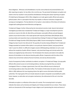 these allegations. Witnesses and whistleblowers must be unencumbered and protected before and
after reporting corruption. Far too often, this is not the case. The perceived link between corruption and
violent crime has resulted in many would be whistleblowers thinking twice about reporting corruption
(Trinidad Express Newspapers 2015). When allegations are made against public officials who possess
political power, there is a perception that they may impede or influence institutions charged with
carrying out investigations. The low detection of corruption is also evidence of the failure of institutions
charged with auditing Government Ministries and Agencies.
Trinidad and Tobago is further influenced by the international narcotics trade. Several international
investigative journalists have revealed that Trinidad and Tobago is a major transshipment point for
narcotics en route to the USA, UK, West Africa and Canada. Local public officials and well designed
systems ensure that the elites in this trade operate with impunity (VICE News 2014) (Rhodes 2011).
Local journalists and researchers have corroborated these findings (Trinidad and Tobago Guardian 2015)
(Trinidad and Tobago Guardian 2015) (Daily Express 2009). Cocaine emanating from Trinidad and
Tobago has been found in the USA and UK. The quantity of narcotics being trafficked from Trinidad and
Tobago exceeded six hundred million dollars in one particular shipment (Seelal, Local group behind
'coke' in juice tins 2014). It is difficult to imagine cocaine trafficking being undertaken on such a scale
without the complicity of public officials. However, only street level thugs and criminals within this
industry are targeted by law enforcement. The link between this industry and violent crime adds the
element of intimidation to the dilemma faced by public officials. Cooperation with the elites of this
industry may not be driven solely by financial incentives, but also by self preservation.
A lack of transparency further contributes to endemic corruption in Trinidad and Tobago. Corrupt public
officials often prevent access to incriminating evidence, thereby ensuring that they can only be
investigated if there is a change in government. Even still, these officials ensure to destroy all
incriminating evidence when they demit office. The Freedom of Information Act which came into full
effect in 2001 addresses this issue by giving citizens the right to access information held by public
authorities. The major goals of this act include reduced corruption and greater accountability for public
funds. However, as with other anti corruption mechanisms, the enforcement of this act is less than
desirable.
Ultimately corruption is a reflection of the values of a society. The increasing trend in corruption
indicates that values such as honesty and integrity aren’t being inculcated into our citizens. These values
which are characteristic of the teachings of major religions aren’t penetrating the minds and hearts of
 