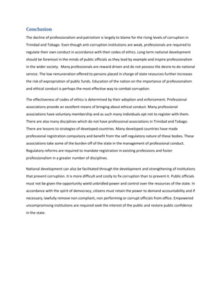 Conclusion
The decline of professionalism and patriotism is largely to blame for the rising levels of corruption in
Trinidad and Tobago. Even though anti-corruption institutions are weak, professionals are required to
regulate their own conduct in accordance with their codes of ethics. Long term national development
should be foremost in the minds of public officials as they lead by example and inspire professionalism
in the wider society. Many professionals are reward driven and do not possess the desire to do national
service. The low remuneration offered to persons placed in charge of state resources further increases
the risk of expropriation of public funds. Education of the nation on the importance of professionalism
and ethical conduct is perhaps the most effective way to combat corruption.
The effectiveness of codes of ethics is determined by their adoption and enforcement. Professional
associations provide an excellent means of bringing about ethical conduct. Many professional
associations have voluntary membership and as such many individuals opt not to register with them.
There are also many disciplines which do not have professional associations in Trinidad and Tobago.
There are lessons to strategies of developed countries. Many developed countries have made
professional registration compulsory and benefit from the self-regulatory nature of these bodies. These
associations take some of the burden off of the state in the management of professional conduct.
Regulatory reforms are required to mandate registration in existing professions and foster
professionalism in a greater number of disciplines.
National development can also be facilitated through the development and strengthening of institutions
that prevent corruption. It is more difficult and costly to fix corruption than to prevent it. Public officials
must not be given the opportunity wield unbridled power and control over the resources of the state. In
accordance with the spirit of democracy, citizens must retain the power to demand accountability and if
necessary, lawfully remove non-compliant, non performing or corrupt officials from office. Empowered
uncompromising institutions are required seek the interest of the public and restore public confidence
in the state.
 