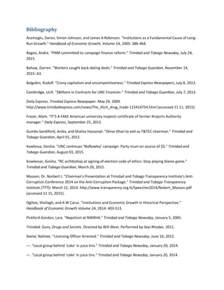 Bibliography
Acemoglu, Daron, Simon Johnson, and James A Robinson. "Institutions as a Fundamental Cause of Long-
Run Growth." Handbook of Economic Growth, Volume 1A, 2005: 386-464.
Bagoo, Andre. "PNM committed to campaign finance reform." Trinidad and Tobago Newsday, July 24,
2015.
Bahaw, Darren. "Workers caught back-dating deals." Trinidad and Tobago Guardian, November 14,
2015: A3.
Balgobin, Rudolf. "Crony capitalism and uncompetitiveness." Trinidad Express Newspapers, July 8, 2013.
Cambridge, Ucill. "$Billions in Contracts for UNC Financier." Trinidad and Tobago Guardian, July 7, 2013.
Daily Express. Trinidad Express Newspaper. May 24, 2009.
http://www.trinidadexpress.com/news/The_illicit_drug_trade-115414754.html (accessed 11 11, 2015).
Fraser, Mark. "IT’S A FAKE American university inspects certificate of former Airports Authority
manager." Daily Express, September 25, 2013.
Gumbs-Sandiford, Anika, and Shaliza Hassanali. "Omar Khan to exit as T&TEC chairman." Trinidad and
Tobago Guardian, April 01, 2012.
Kowlessa, Geisha. "UNC continues ‘NoRowley’ campaign: Party mum on source of $$." Trinidad and
Tobago Guardian, August 03, 2015.
Kowlessar, Geisha. "RC archbishop at signing of election code of ethics: Stop playing blame game."
Trinidad and Tobago Guardian, March 26, 2015.
Masson, Dr. Norbert J. "Chairman's Presentation at Trinidad and Tobago Transparency Institute's Anti-
Corruption Conference 2014 on the Anti-Corruption Package." Trinidad and Tobago Transparency
Institute (TTTI). March 12, 2014. http://www.transparency.org.tt/Speeches2014/Nobert_Masson.pdf
(accessed 11 15, 2015).
Ogilvie, Sheilagh, and A W Carus. "institutions and Economic Growth in Historical Perspective."
Handbook of Economic Growth Volume 2A, 2014: 403-513.
Pickford-Gordon, Lara. "Nepotism at NWRHA." Trinidad and Tobago Newsday, January 5, 2005.
Trinidad: Guns, Drugs and Secrets. Directed by Will West. Performed by Seyi Rhodes. 2011.
Seelal, Nalinee. "Licensing Officer Arrested." Trinidad and Tobago Newsday, June 16, 2012.
—. "Local group behind ‘coke’ in juice tins." Trinidad and Tobago Newsday, January 20, 2014.
—. "Local group behind 'coke' in juice tins." Trinidad and Tobago Newsday, January 20, 2014.
 