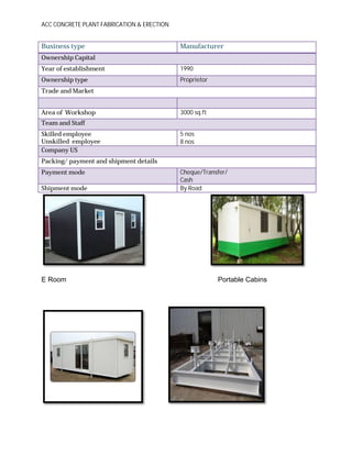 ACC CONCRETE PLANT FABRICATION & ERECTION
Business type Manufacturer
Ownership Capital
Year of establishment 1990
Ownership type Proprietor
Trade and Market
Area of Workshop 3000 sq.ft
Team and Staff
Skilled employee
Unskilled employee
5 nos
8 nos
Company US
Packing/ payment and shipment details
Payment mode Cheque/Transfer/
Cash
Shipment mode By Road
E Room Portable Cabins
 