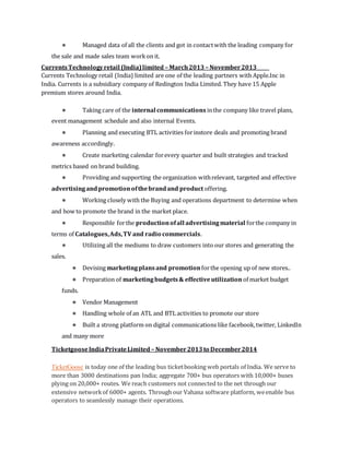 ● Managed data of all the clients and got in contactwith the leading company for
the sale and made sales team workon it.
CurrentsTechnologyretail (India)limited – March2013 – November2013
Currents Technology retail (India) limited are one of the leading partners with Apple.Inc in
India. Currents is a subsidiary company of Redington India Limited. They have 15 Apple
premium stores around India.
● Taking care of the internal communications inthe company like travel plans,
event management schedule and also internal Events.
● Planning and executing BTL activities forinstore deals and promoting brand
awareness accordingly.
● Create marketing calendar forevery quarter and built strategies and tracked
metrics based on brand building.
● Providing and supporting the organization withrelevant, targeted and effective
advertisingandpromotionofthebrandand product offering.
● Working closely with the Buying and operations department to determine when
and how to promote the brand in the market place.
● Responsible forthe productionofall advertisingmaterial forthe company in
terms of Catalogues,Ads,TV and radio commercials.
● Utilizing all the mediums to draw customers into our stores and generating the
sales.
● Devising marketingplansand promotionforthe opening up of new stores..
● Preparation of marketingbudgets& effectiveutilization of market budget
funds.
● Vendor Management
● Handling whole of an ATL and BTL activities to promote our store
● Built a strong platform on digital communications like facebook,twitter, LinkedIn
and many more
TicketgooseIndiaPrivateLimited – November2013to December2014
TicketGoose is today one of the leading bus ticketbooking web portals of India. We serve to
more than 3000 destinations pan India; aggregate 700+ bus operators with 10,000+ buses
plying on 20,000+ routes. We reach customers not connected to the net through our
extensive networkof 6000+ agents. Through our Vahana software platform, weenable bus
operators to seamlessly manage their operations.
 