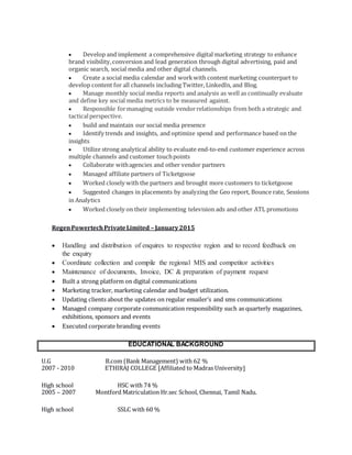  Develop and implement a comprehensive digital marketing strategy to enhance
brand visibility,conversion and lead generation through digital advertising, paid and
organic search, social media and other digital channels.
 Create a social media calendar and workwith content marketing counterpart to
develop content for all channels including Twitter, LinkedIn, and Blog.
 Manage monthly social media reports and analysis as well as continually evaluate
and define key social media metrics to be measured against.
 Responsible formanaging outside vendorrelationships from both a strategic and
tacticalperspective.
 build and maintain our social media presence
 Identify trends and insights, and optimize spend and performance based on the
insights
 Utilize strong analytical ability to evaluate end-to-end customer experience across
multiple channels and customer touchpoints
 Collaborate withagencies and other vendor partners
 Managed affiliate partners of Ticketgoose
 Worked closely with the partners and brought more customers to ticketgoose
 Suggested changes in placements by analyzing the Geo report, Bounce rate, Sessions
in Analytics
 Worked closely on their implementing television ads and other ATL promotions
RegenPowertechPrivateLimited – January2015
 Handling and distribution of enquires to respective region and to record feedback on
the enquiry
 Coordinate collection and compile the regional MIS and competitor activities
 Maintenance of documents, Invoice, DC & preparation of payment request
 Built a strong platform on digital communications
 Marketing tracker, marketing calendar and budget utilization.
 Updating clients about the updates on regular emailer’s and sms communications
 Managed company corporate communication responsibility such as quarterly magazines,
exhibitions, sponsors and events
 Executed corporate branding events
EDUCATIONAL BACKGROUND
U.G B.com (Bank Management) with 62 %
2007 - 2010 ETHIRAJ COLLEGE [Affiliated to Madras University]
High school HSC with 74 %
2005 – 2007 Montford Matriculation Hr.sec School, Chennai, Tamil Nadu.
High school SSLC with 60 %
 