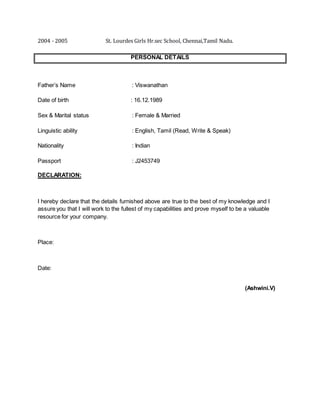 2004 - 2005 St. Lourdes Girls Hr.sec School, Chennai,Tamil Nadu.
PERSONAL DETAILS
Father’s Name : Viswanathan
Date of birth : 16.12.1989
Sex & Marital status : Female & Married
Linguistic ability : English, Tamil (Read, Write & Speak)
Nationality : Indian
Passport : J2453749
DECLARATION:
I hereby declare that the details furnished above are true to the best of my knowledge and I
assure you that I will work to the fullest of my capabilities and prove myself to be a valuable
resource for your company.
Place:
Date:
(Ashwini.V)
 