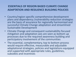 ESSENTIALS OF REGION BASED CLIMATE CHANGE
ADAPTATION AND RESILIENCE BUILDING POLICIES
• Country/region specific comprehensive development
plans and dependency /vulnerability reduction strategies
are the basis of assurance for regionally harmonized and
successful Climate Change adaptation and streamlined
Sustainable Development
• Climate Change and consequent sustainability focused
mitigation and adaptation axis are seen as bottom up
processes due to the required awareness building and
participatory involvement of the communities
• The essential, complementary, top to bottom process
would require effective, measurable and adjustable
adaptational strategies, policies and legislations equipped
and supported with appropriate rules, guidelines,
subsidies and incentives
 