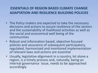 ESSENTIALS OF REGION BASED CLIMATE CHANGE
ADAPTATION AND RESILIENCE BUILDING POLICIES
• The Policy makers are expected to take the necessary
decisions and actions to assure resilience of the sectors
and the sustainability of livelihood activities as well as
the social and economical well being of the
communities
• Robust and information based, objective focused
policies and assurance of subsequent participatory,
regulated, harmonized and monitored implementation
of relevant laws and actions are essential
• Usually, legislative alignment in a country, let alone a
region, is a timely process and, naturally, being an
internal governance issue, needs to be approached
accordingly
 
