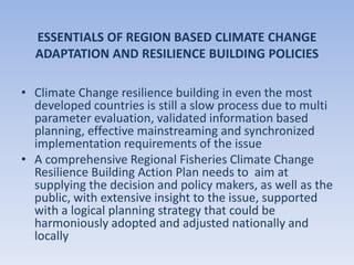 ESSENTIALS OF REGION BASED CLIMATE CHANGE
ADAPTATION AND RESILIENCE BUILDING POLICIES
• Climate Change resilience building in even the most
developed countries is still a slow process due to multi
parameter evaluation, validated information based
planning, effective mainstreaming and synchronized
implementation requirements of the issue
• A comprehensive Regional Fisheries Climate Change
Resilience Building Action Plan needs to aim at
supplying the decision and policy makers, as well as the
public, with extensive insight to the issue, supported
with a logical planning strategy that could be
harmoniously adopted and adjusted nationally and
locally
 