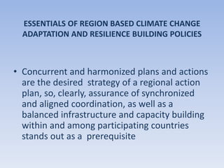 ESSENTIALS OF REGION BASED CLIMATE CHANGE
ADAPTATION AND RESILIENCE BUILDING POLICIES
• Concurrent and harmonized plans and actions
are the desired strategy of a regional action
plan, so, clearly, assurance of synchronized
and aligned coordination, as well as a
balanced infrastructure and capacity building
within and among participating countries
stands out as a prerequisite
 