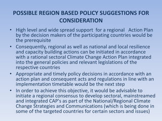 POSSIBLE REGION BASED POLICY SUGGESTIONS FOR
CONSIDERATION
• High level and wide spread support for a regional Action Plan
by the decision makers of the participating countries would be
the prerequisite
• Consequently, regional as well as national and local resilience
and capacity building actions can be initiated in accordance
with a rational sectoral Climate Change Action Plan integrated
into the general policies and relevant legislations of the
respective countries
• Appropriate and timely policy decisions in accordance with an
action plan and consequent acts and regulations in line with an
implementation timetable would be the next step
• In order to achieve this objective, it would be advisable to
initiate a regional consensus to develop sectoral, mainstreamed
and integrated CAP's as part of the National/Regional Climate
Change Strategies and Communications (which is being done in
some of the targeted countries for certain sectors and issues)
 