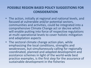 POSSIBLE REGION BASED POLICY SUGGESTIONS FOR
CONSIDERATION
• The action, initially at regional and national levels, and
focused at vulnerable and/or potential sectors,
communities and activities, could be integrated into a
comprehensive Climate Change act or decree which
will enable putting into force of respective regulations
at multi operational levels to cover holistic mitigation
and adaptation aspects
• The sectoral climate change action plan, while
emphasizing the local conditions, strengths and
weaknesses, but simultaneously calling for regionally
coordinated, planned and adapted development and
assistance schemes in light of the world-wide best
practice examples, is the first step for the assurance of
sustainable development in the fisheries
 