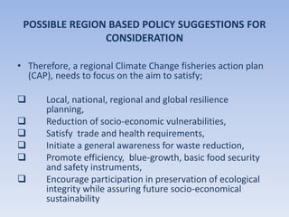 POSSIBLE REGION BASED POLICY SUGGESTIONS FOR
CONSIDERATION
• Therefore, a regional Climate Change fisheries action plan
(CAP), needs to focus on the aim to satisfy;
 Local, national, regional and global resilience
planning,
 Reduction of socio-economic vulnerabilities,
 Satisfy trade and health requirements,
 Initiate a general awareness for waste reduction,
 Promote efficiency, blue-growth, basic food security
and safety instruments,
 Encourage participation in preservation of ecological
integrity while assuring future socio-economical
sustainability
 