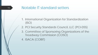 Notable IT standard setters
1. International Organization for Standardization
(ISO)
2. PCI Security Standards Council, LLC (PCI-DSS)
3. Committee of Sponsoring Organizations of the
Treadway Commission (COSO)
4. ISACA (COBIT)
15
 