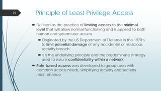 Principle of Least Privilege Access
 Defined as the practice of limiting access to the minimal
level that will allow normal functioning and is applied to both
human and system user access
Originated by the US Department of Defense in the 1970’s
to limit potential damage of any accidental or malicious
security breach
It is the underlying principle and the predominate strategy
used to assure confidentiality within a network
 Role-based access was developed to group users with
common access needs, simplifying security and security
maintenance
19
 