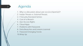 Agenda
1. Why is a discussion about user access important?
2. Insider Threats vs. External Threats
3. IT Security Standard Setters
4. Cost of a Breach
5. User Access Rights
6. Cloud Apps
7. Problems with Passwords
8. Data Breaches and Lessons Learned
9. Password Emerging Trends
10.Wrap Up
2
 