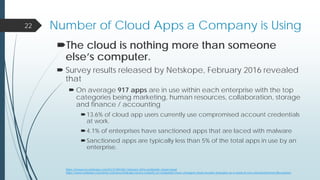 Number of Cloud Apps a Company is Using
The cloud is nothing more than someone
else’s computer.
 Survey results released by Netskope, February 2016 revealed
that
 On average 917 apps are in use within each enterprise with the top
categories being marketing, human resources, collaboration, storage
and finance / accounting
13.6% of cloud app users currently use compromised account credentials
at work.
4.1% of enterprises have sanctioned apps that are laced with malware
Sanctioned apps are typically less than 5% of the total apps in use by an
enterprise.
22
https://resources.netskope.com/h/i/213041061-february-2016-worldwide-cloud-report
https://www.netskope.com/press-releases/netskope-survey-majority-of-companies-have-changed-cloud-security-strategies-as-a-result-of-ceo-and-board-level-discussions/
 