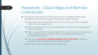Passwords - Cloud Apps and Remote
Contractors
 Cloud apps and remote contractors represent a significant risk to the
overall security of the company’s information assets because:
 Cloud apps can be implemented and remote contractors can be engaged
without any knowledge from IT
 Most companies do not have one central point of authority for cloud apps and
remote contractors
 There is a general lack of understanding of the scope of work for cloud apps and
remote contractors so elevated access is generally granted without any
consideration of the risks
 User access cannot be validated against active directory or there are
exceptions to the company’s password policy granted
 One user account is shared among multiple users
27
 