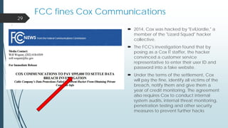  2014, Cox was hacked by "EvilJordie," a
member of the "Lizard Squad" hacker
collective.
 The FCC's investigation found that by
posing as a Cox IT staffer, the hacker
convinced a customer service
representative to enter their user ID and
password into a fake website.
 Under the terms of the settlement, Cox
will pay the fine, identify all victims of the
breach, notify them and give them a
year of credit monitoring. The agreement
also requires Cox to conduct internal
system audits, internal threat monitoring,
penetration testing and other security
measures to prevent further hacks
29
FCC fines Cox Communications
 