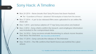 Nov 24 2014 – News breaks that Sony Pictures has been hacked.
 The “Guardians of Peace” obtained 100 terabytes of data from the servers
 Nov 27 2014 – 4 yet to be released films were uploaded to an online file
share site
 Dec 1 2014 – pre-bonus salaries of 17 top Sony executives are leaked
 Dec 2 2014 – Sony chiefs confirm the breach, and employee information
was included in the compromised data
 Dec 16 2014 – Sony receives emails threatening to attack movie theaters
that show The Interview http://www.imdb.com/title/tt2788710/
 Dec 17 2014 – Sony cancels the release of The Interview
 Dec 19 2014 – The FBI confirms that North Korea was behind the cyber
attack
30
Sony Hack: A Timeline
http://deadline.com/2014/12/sony-hack-timeline-any-pascal-the-interview-north-korea-1201325501/
 