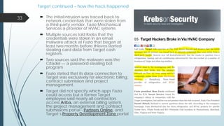 Target continued – how the hack happened
 The initial intrusion was traced back to
network credentials that were stolen from
a third-party vendor, Fazio Mechanical
Services a provider of HVAC systems
 Multiple sources told Krebs that the
credentials were stolen in an email
malware attack at Fazio that began at
least two months before thieves started
stealing card data from Target cash
registers.
 Two sources said the malware was the
Citadel — a password-stealing bot
program
 Fazio stated that its data connection to
Target was exclusively for electronic billing,
contract submission and project
management.
 Target did not specify which apps Fazio
could access but a former Target
employee said nearly all contractors
access Ariba, an external billing system,
the project management and contract
submissions portal - Partners Online, and
Target’s Property Development Zone portal
33
 