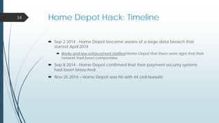 Home Depot Hack: Timeline
 Sep 2 2014 - Home Depot became aware of a large data breach that
started April 2014
 Banks and law enforcement notified Home Depot that there were signs that their
network had been compromise.
 Sep 8 2014 - Home Depot confirmed that their payment security systems
had been breached
 Nov 25 2014 – Home Depot was hit with 44 civil lawsuits
34
 