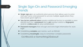 Single Sign-On and Password Emerging
Trends
 Single sign-on is an authentication process that allows users to enter
one user name and password to access multiple applications they
have been given rights to.
 Two-factor authentication requires additional factors to establish a users
identity such as, a password and a pin number and/or a fingerprint,
and/or a retina scan (in any combination)
 Password managers that encrypt and store login information for auto
login
 Establishing complex user names, such as K$@ssEr
 Establishing meaningful, easy to remember complex passwords
t3chRock$ or $omething2about!
37
 