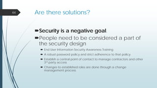 Are there solutions?
Security is a negative goal.
People need to be considered a part of
the security design
 End User Information Security Awareness Training
 A robust password policy and strict adherence to that policy
 Establish a central point of contact to manage contractors and other
3rd party access
 Changes to established roles are done through a change
management process.
44
 