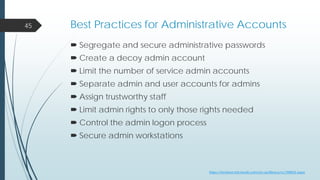 Best Practices for Administrative Accounts
 Segregate and secure administrative passwords
 Create a decoy admin account
 Limit the number of service admin accounts
 Separate admin and user accounts for admins
 Assign trustworthy staff
 Limit admin rights to only those rights needed
 Control the admin logon process
 Secure admin workstations
45
https://technet.microsoft.com/en-us/library/cc700835.aspx
 