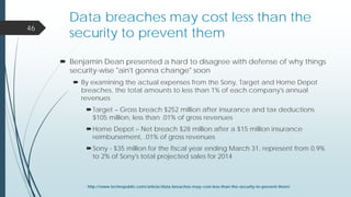 Data breaches may cost less than the
security to prevent them
 Benjamin Dean presented a hard to disagree with defense of why things
security-wise "ain't gonna change" soon
 By examining the actual expenses from the Sony, Target and Home Depot
breaches, the total amounts to less than 1% of each company's annual
revenues
Target – Gross breach $252 million after insurance and tax deductions
$105 million, less than .01% of gross revenues
Home Depot – Net breach $28 million after a $15 million insurance
reimbursement, .01% of gross revenues
Sony - $35 million for the fiscal year ending March 31, represent from 0.9%
to 2% of Sony's total projected sales for 2014
46
http://www.techrepublic.com/article/data-breaches-may-cost-less-than-the-security-to-prevent-them/
 