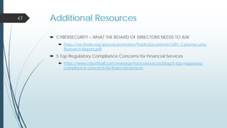 Additional Resources
 CYBERSECURITY – WHAT THE BOARD OF DIRECTORS NEEDS TO ASK
 https://na.theiia.org/special-promotion/PublicDocuments/GRC-Cybersecurity-
Research-Report.pdf
 5 Top Regulatory Compliance Concerns for Financial Services
 https://www.roberthalf.com/management-resources/blog/5-top-regulatory-
compliance-concerns-for-financial-services
47
 
