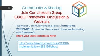 Community & Sharing48
Join Our LinkedIn Group
COSO Framework Discussion &
Webinars
Technical Community sharing Ideas ,Templates,
WEBINARS, Advise and Learn from others implementing
new framework.
Share your latest templates here!
https://www.linkedin.com/groups/COSO-
Implementation-4888186/about
 