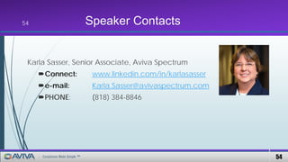 54Compliance Made Simple ™
Speaker Contacts
Karla Sasser, Senior Associate, Aviva Spectrum
Connect: www.linkedin.com/in/karlasasser
e-mail: Karla.Sasser@avivaspectrum.com
PHONE: (818) 384-8846
54
 