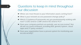 Questions to keep in mind throughout
our discussion
 Where are most threats to your information assets coming from?
 What is your network access password change policy?
 Which IT Guidance/Frameworks are you predominantly working with
now? COSO and/or COBIT and/or ISO and/or PCI?
 Does your company perform an periodic user access review? Are
all user accounts reviewed, including B2B, generic/system, cloud
apps and 3rd party vendors?
 Does your organization have a proven system for monitoring user
access activity?
8
 