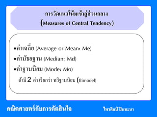 การวัดแนวโน้ มเข้ าสู่ ส่วนกลาง
             (Measures of Central Tendency)


  •ค่าเฉลี่ย (Average or Mean: Me)
  •ค่ามธยฐาน (Median: Md)
        ั
  •ค่าฐานนิยม (Mode: Mo)
   ถ้ามี 2 ค่า เรียกวา ทวฐานนิยม (Bimodel)
                     ่ ิ



คณตศาสตร์กบการตดสินใจ
  ิ       ั    ั                             ไพรศิลป์ ปินทะนา
 