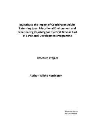 Ailbhe Harrington
Research Report
1
Investigate the Impact of Coaching on Adults
Returning to an Educational Environment and
Experiencing Coaching for the First Time as Part
of a Personal Development Programme
Research Project
Author: Ailbhe Harrington
 