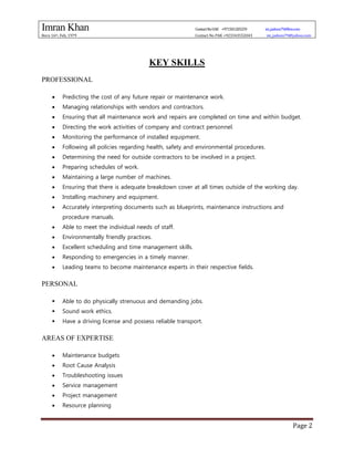 Imran Khan ContactNoUAE +971501205259 im_jadoon79@live.com
Born 16th, Feb, 1979 Contact No PAK +923343552043 im_jadoon79@yahoo.com
Page 2
KEY SKILLS
PROFESSIONAL
 Predicting the cost of any future repair or maintenance work.
 Managing relationships with vendors and contractors.
 Ensuring that all maintenance work and repairs are completed on time and within budget.
 Directing the work activities of company and contract personnel.
 Monitoring the performance of installed equipment.
 Following all policies regarding health, safety and environmental procedures.
 Determining the need for outside contractors to be involved in a project.
 Preparing schedules of work.
 Maintaining a large number of machines.
 Ensuring that there is adequate breakdown cover at all times outside of the working day.
 Installing machinery and equipment.
 Accurately interpreting documents such as blueprints, maintenance instructions and
procedure manuals.
 Able to meet the individual needs of staff.
 Environmentally friendly practices.
 Excellent scheduling and time management skills.
 Responding to emergencies in a timely manner.
 Leading teams to become maintenance experts in their respective fields.
PERSONAL
 Able to do physically strenuous and demanding jobs.
 Sound work ethics.
 Have a driving license and possess reliable transport.
AREAS OF EXPERTISE
 Maintenance budgets
 Root Cause Analysis
 Troubleshooting issues
 Service management
 Project management
 Resource planning
 