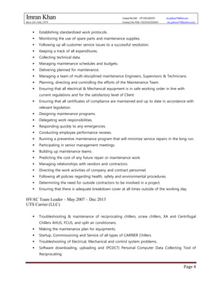 Imran Khan ContactNoUAE +971501205259 im_jadoon79@live.com
Born 16th, Feb, 1979 Contact No PAK +923343552043 im_jadoon79@yahoo.com
Page 4
 Establishing standardized work protocols.
 Monitoring the use of spare parts and maintenance supplies.
 Following up all customer service issues to a successful resolution.
 Keeping a track of all expenditures.
 Collecting technical data.
 Managing maintenance schedules and budgets.
 Delivering planned for maintenance.
 Managing a team of multi-disciplined maintenance Engineers, Supervisors & Technicians.
 Planning, directing and controlling the efforts of the Maintenance Team.
 Ensuring that all electrical & Mechanical equipment is in safe working order in line with
current regulations and for the satisfactory level of Client.
 Ensuring that all certificates of compliance are maintained and up to date in accordance with
relevant legislation.
 Designing maintenance programs.
 Delegating work responsibilities.
 Responding quickly to any emergencies.
 Conducting employee performance reviews.
 Running a preventive maintenance program that will minimize service repairs in the long run.
 Participating in senior management meetings.
 Building up maintenance teams.
 Predicting the cost of any future repair or maintenance work.
 Managing relationships with vendors and contractors.
 Directing the work activities of company and contract personnel.
 Following all policies regarding health, safety and environmental procedures.
 Determining the need for outside contractors to be involved in a project.
 Ensuring that there is adequate breakdown cover at all times outside of the working day.
HVAC Team Leader – May 2007 – Dec 2013
UTS Carrier (LLC)
 Troubleshooting & maintenance of reciprocating chillers, screw chillers, XA and Centrifugal
Chillers AHUS, FCUS, and split air conditioners.
 Making the maintenance plan for equipments.
 Startup, Commissioning and Service of all types of CARRIER Chillers
 Troubleshooting of Electrical, Mechanical and control system problems.
 Software downloading, uploading and (PCDCT) Personal Computer Data Collecting Tool of
Reciprocating.
 